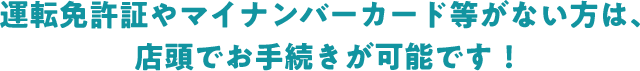 運転免許証やマイナンバーカード等がない方は、店頭でお手続きが可能です！
