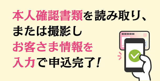 本人確認書類を読み取り、または撮影しお客さま情報を入力で申込完了！