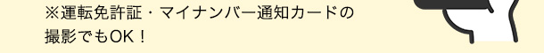 ※運転免許証・マイナンバー通知カードの撮影でもOK！