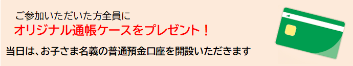 ご参加いただいた方全員にオリジナル通帳ケースをプレゼント！　当日は、お子さま名義の普通預金口座を開設いただきます