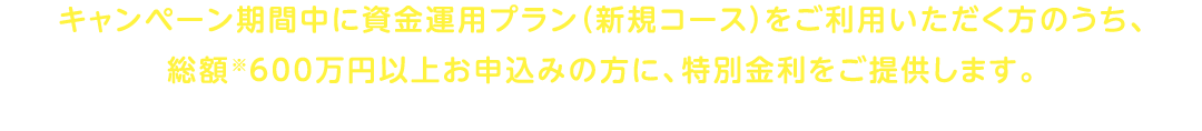キャンペーン期間中に資金運用プラン（新規コース）をご利用いただく方のうち、総額※600万円以上お申込みの方に、特別金利をご提供します。※総額とは、投資信託またはりそなファンドラップのご購入・ご契約金額と円定期預金のお預入金額の合計金額を指します。