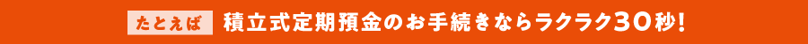 たとえば積立式定期預金のお手続きならラクラク30秒！