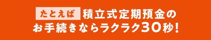 たとえば積立式定期預金のお手続きならラクラク30秒！