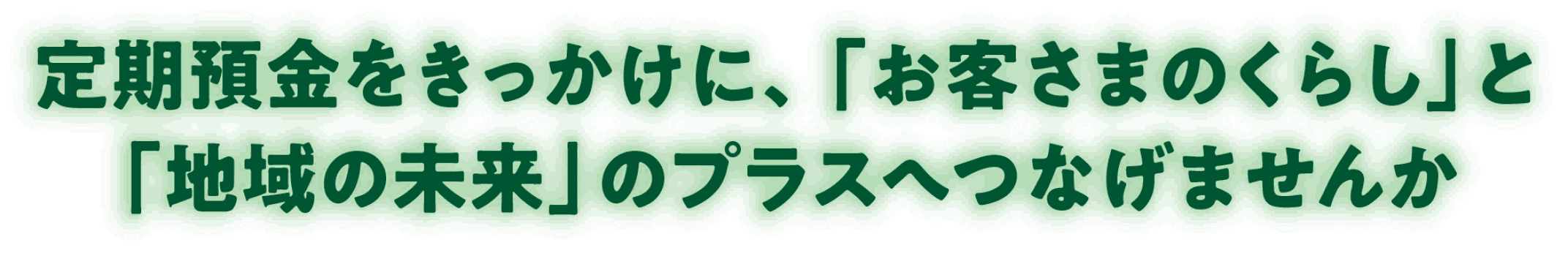 定期預金をきっかけに、「お客さまのくらし」と「地域の未来」のプラスへつなげませんか