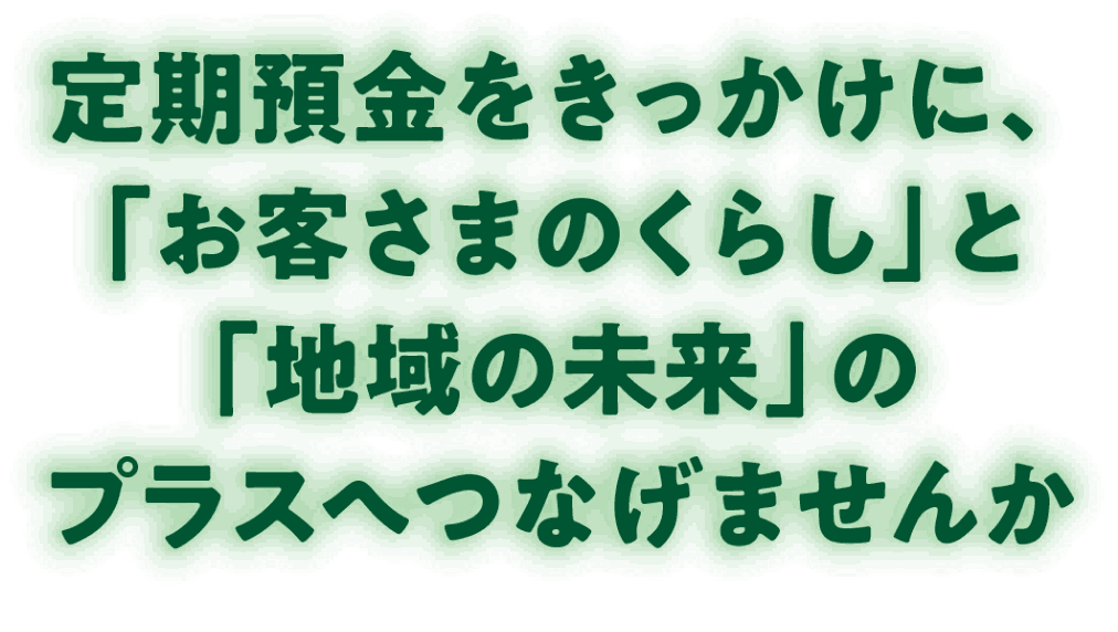 定期預金をきっかけに、「お客さまのくらし」と「地域の未来」のプラスへつなげませんか