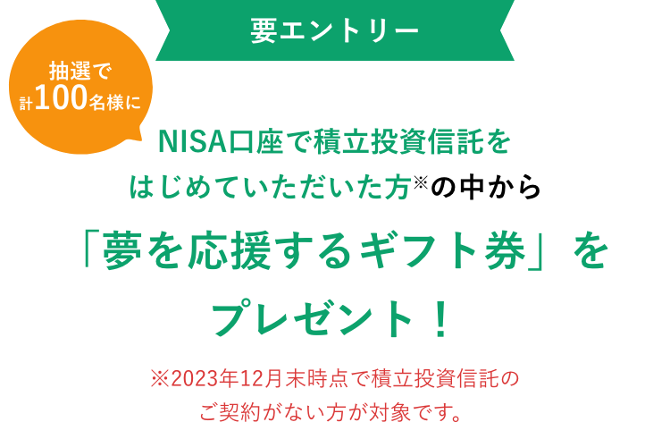 要エントリー NISA口座で積立投資信託をはじめていただいた方※の中から抽選で計100名様に「夢を応援するギフト券」をプレゼント! ※2023年12月末時点で積立投資信託のご契約がない方が対象です。