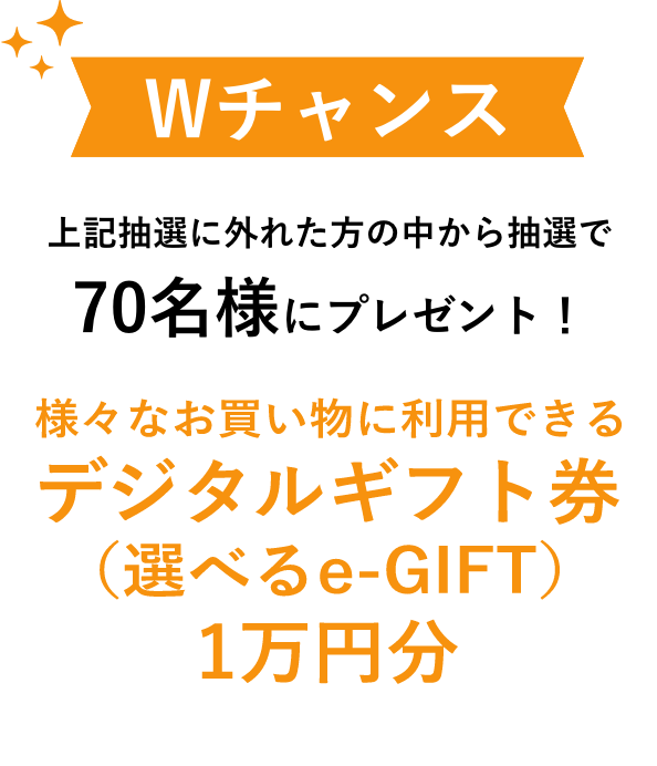 Wチャンス 上記抽選に外れた方の中から抽選で70名様にプレゼント!様々なお買い物に利用できるデジタルギフト券(選べるe-GIFT)1万円分