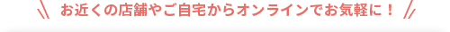 お近くの店舗やご自宅からオンラインでお気軽に！