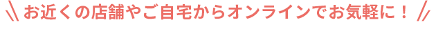 お近くの店舗やご自宅からオンラインでお気軽に！