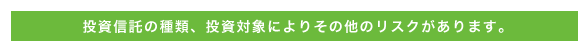 投資信託の種類、投資対象によりその他のリスクがあります。