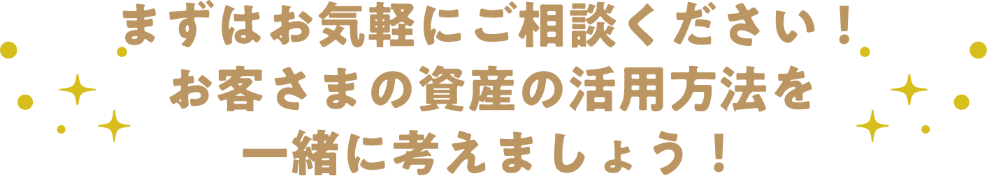 まずはお気軽にご相談ください！お客さまの資産の活用方法を一緒に考えましょう！