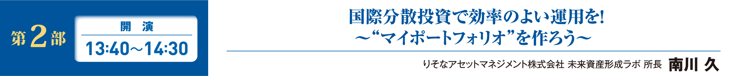 第2部 開演 13:40~14:30  国際分散投資で効率のよい運用を！～“マイポートフォリオ”を作ろう～ りそなアセットマネジメント株式会社 未来資産形成ラボ 所長  南川 久