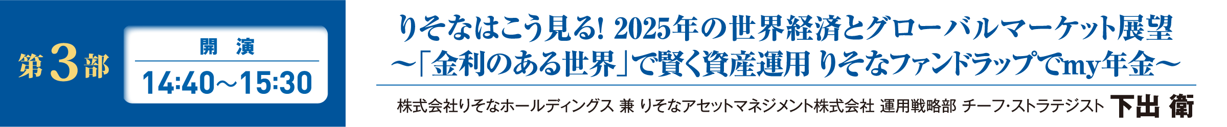 第3部 開演 14:40~15:30 りそなはこう見る！ 2025年の世界経済とグローバルマーケット展望 ～「金利のある世界」で賢く資産運用 りそなファンドラップでmy年金～ 株式会社りそなホールディングス 兼 りそなアセットマネジメント株式会社 運用戦略部 チーフ・ストラテジスト 下出 衛