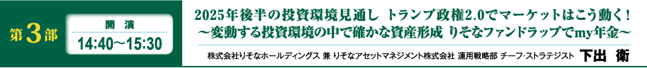 第3部 開演 14:40~15:30 りそなはこう見る! 2025年の世界経済とグローバルマーケット展望 ~「金利のある世界」で賢く資産運用 りそなファンドラップでmy年金~ 株式会社りそなホールディングス 兼 りそなアセットマネジメント株式会社 運用戦略部 チーフ・ストラテジスト 下出 衛