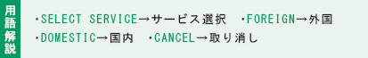 用語解説:・SELECT SERVICE→サービス選択 ・FOREIGN→外国・DOMESTIC→国内 ・CANCEL→取り消し