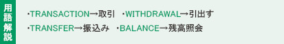 用語解説:・TRANSACTION→取引き ・WITHDRAWAL→引出す
・TRANSFER→振込み ・BALANCE→残高照会