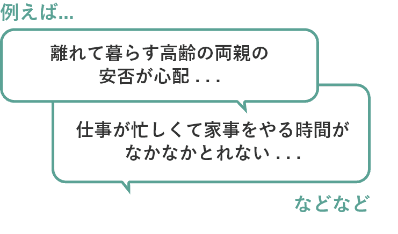 例えば...離れて暮らす高齢の両親の安否が心配... 仕事が忙しくて家事をやる時間がなかなかとれない...などなど