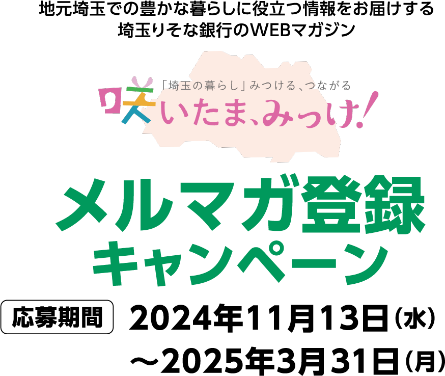 地元埼玉での豊かな暮らしに役立つ情報をお届けする埼玉りそな銀行のWEBマガジン 咲いたま、みっけ！メルマガ登録キャンペーン 応募期間2024年11月13日（水）～2025年3月31日（月）